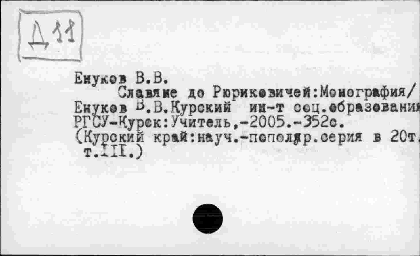 ﻿Енуко» B.Ö.
Славяне до Рюрикевичей:Монография/ Енуков Ь.в.Курский им-т ссц.вбразованад РГСУ-Курек:Учитель,-2005.~352с.
(Курский край:науч.-пополур.серия в 20т <